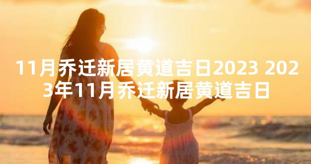 11月乔迁新居黄道吉日2023 2023年11月乔迁新居黄道吉日